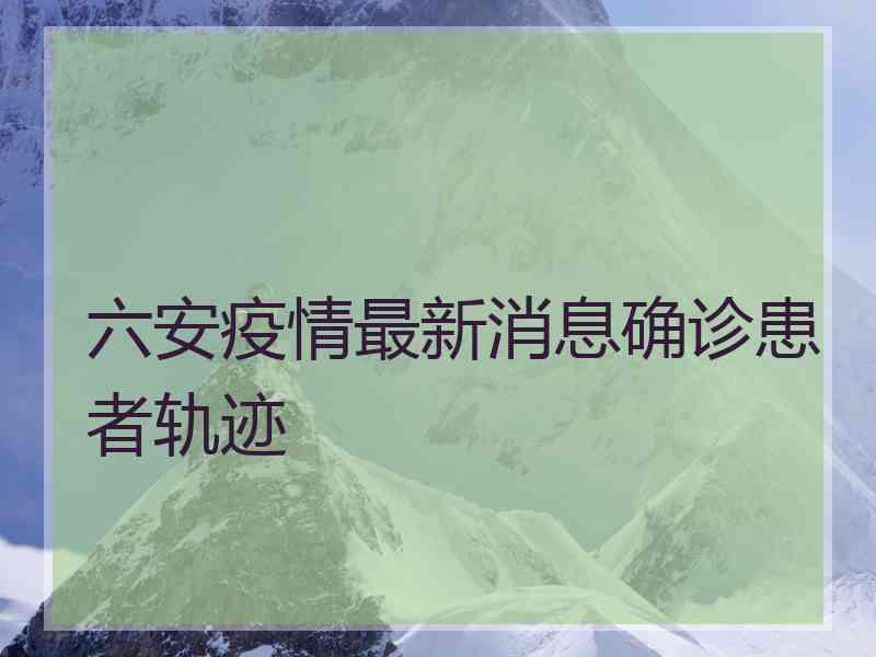 六安疫情最新消息确诊患者轨迹