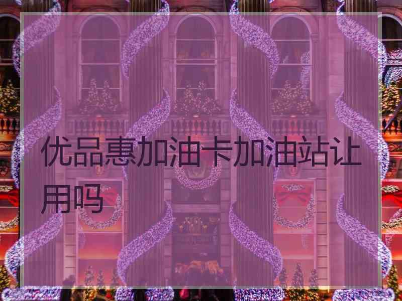 优品惠加油卡加油站让用吗