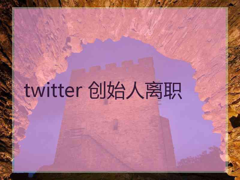 twitter 创始人离职
