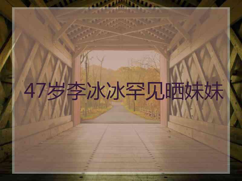 47岁李冰冰罕见晒妹妹