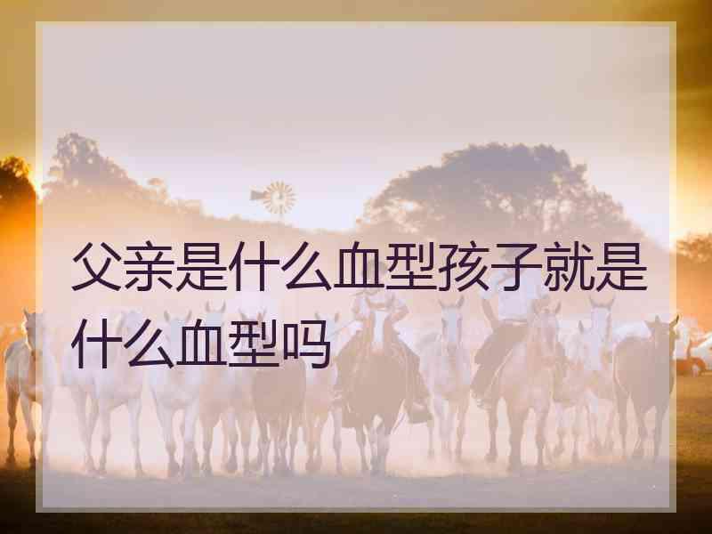 父亲是什么血型孩子就是什么血型吗