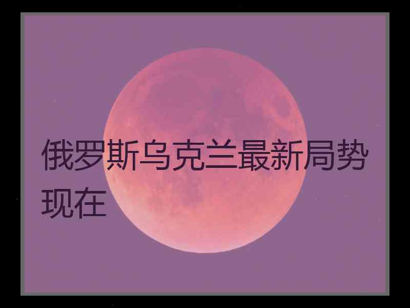 俄罗斯乌克兰最新局势现在