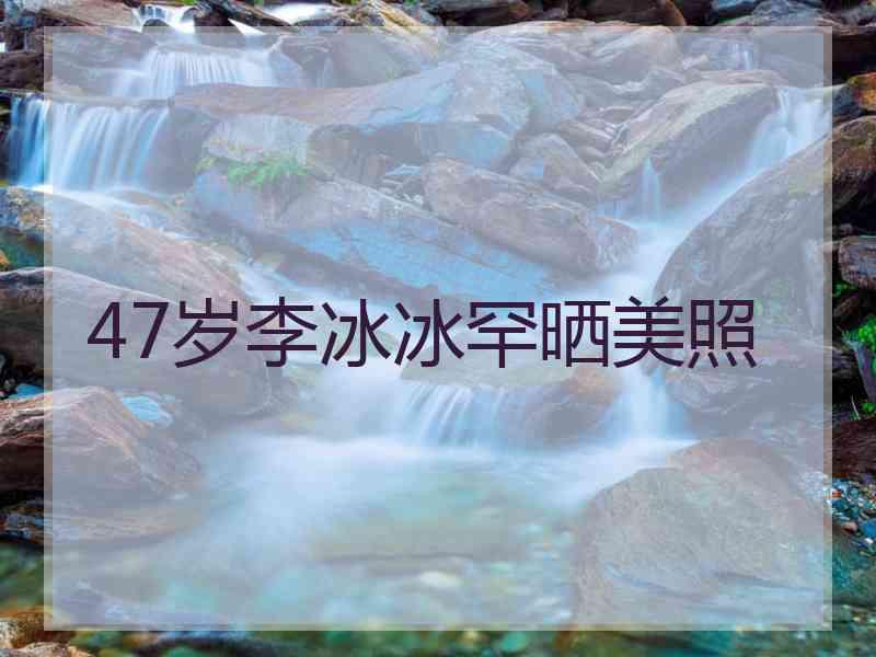 47岁李冰冰罕晒美照