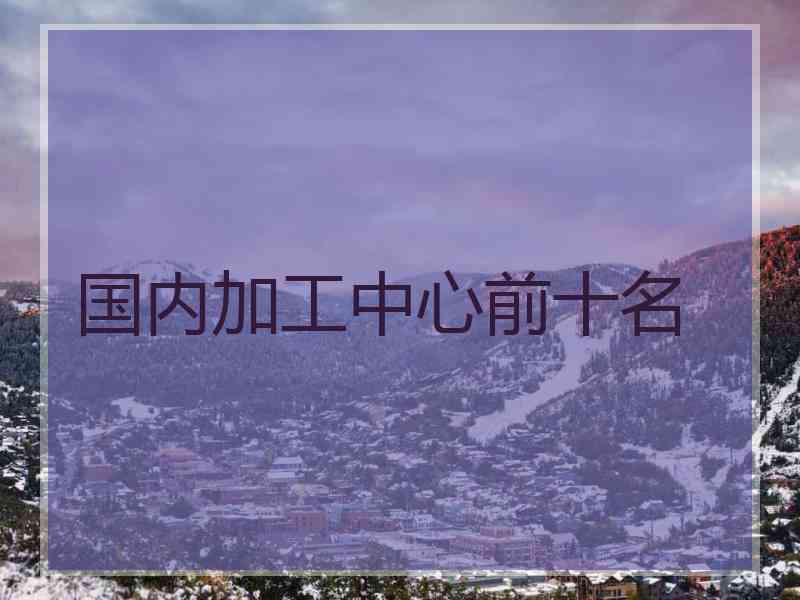 国内加工中心前十名