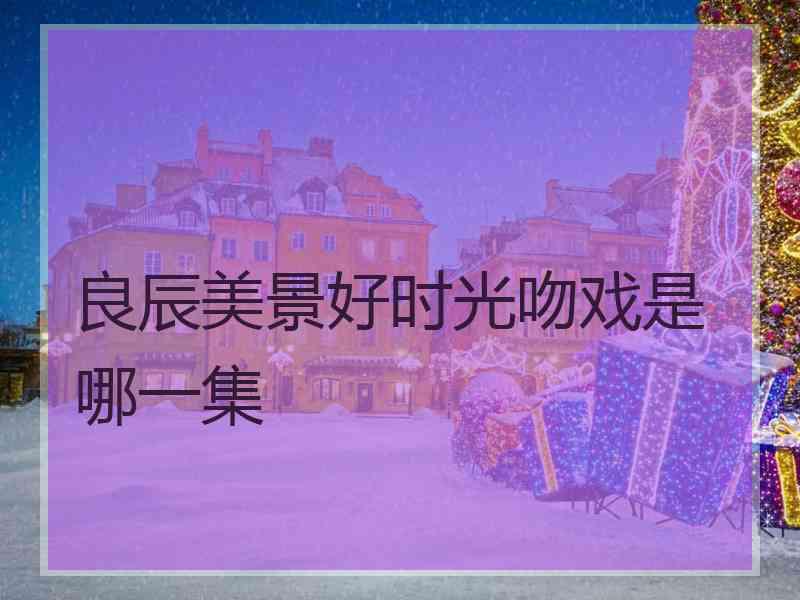 良辰美景好时光吻戏是哪一集