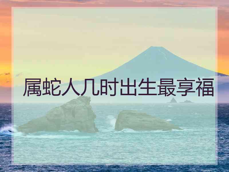 属蛇人几时出生最享福