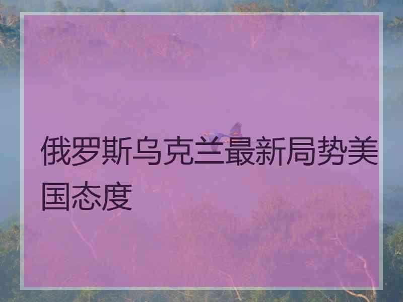 俄罗斯乌克兰最新局势美国态度