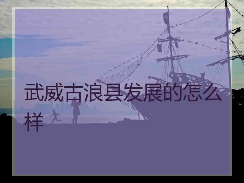 武威古浪县发展的怎么样