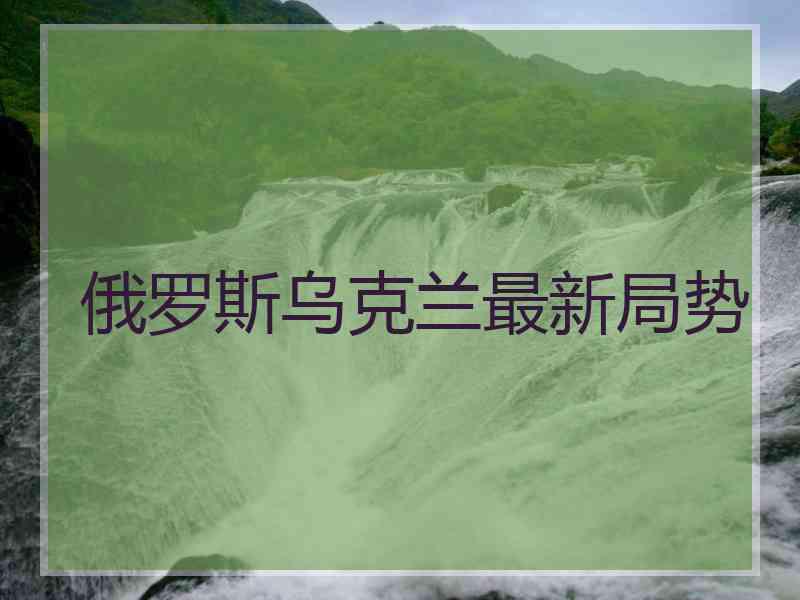 俄罗斯乌克兰最新局势