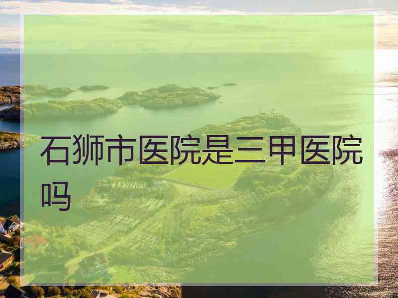 石狮市医院是三甲医院吗