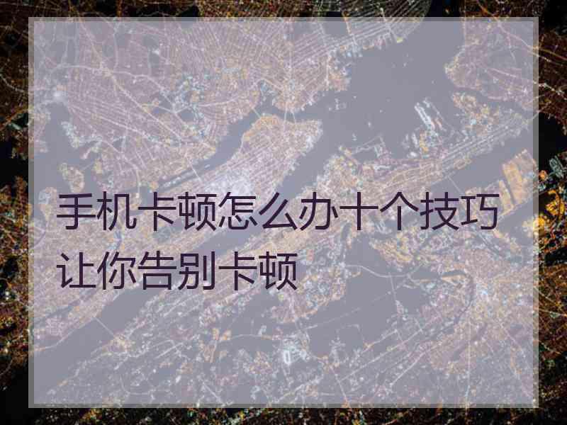 手机卡顿怎么办十个技巧让你告别卡顿