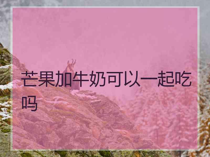 芒果加牛奶可以一起吃吗