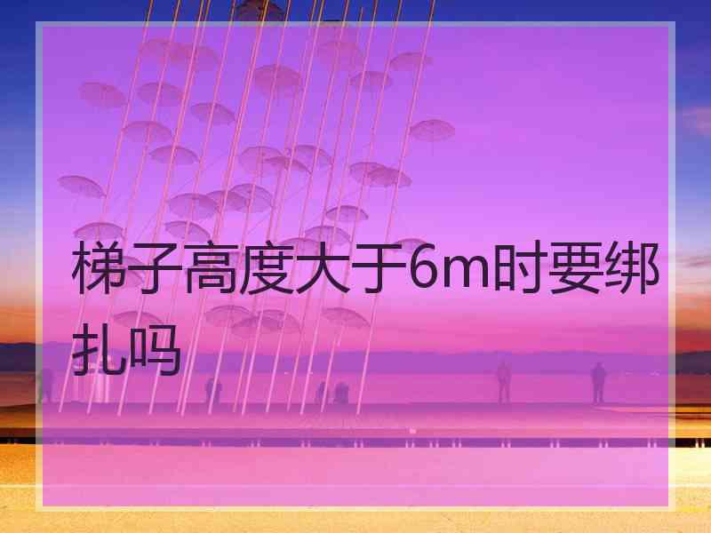 梯子高度大于6m时要绑扎吗