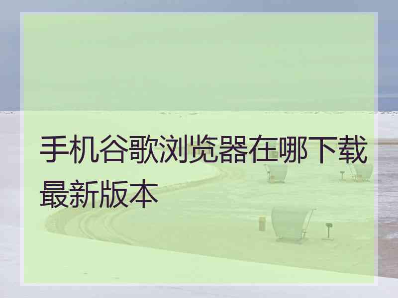 手机谷歌浏览器在哪下载最新版本
