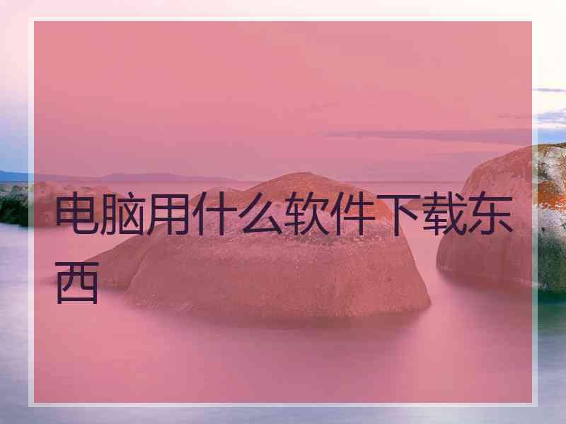 电脑用什么软件下载东西